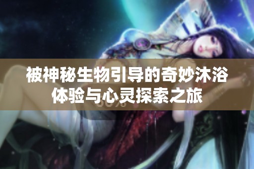 被神秘生物引导的奇妙沐浴体验与心灵探索之旅