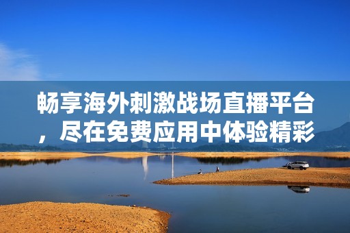 畅享海外刺激战场直播平台，尽在免费应用中体验精彩游戏瞬间