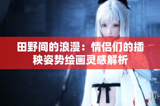 田野间的浪漫：情侣们的插秧姿势绘画灵感解析