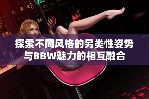 探索不同风格的另类性姿势与BBW魅力的相互融合