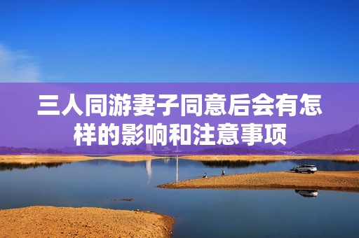 三人同游妻子同意后会有怎样的影响和注意事项