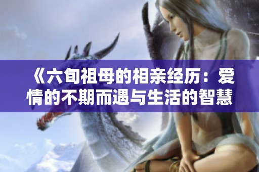 《六旬祖母的相亲经历：爱情的不期而遇与生活的智慧》