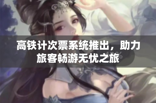 高铁计次票系统推出，助力旅客畅游无忧之旅