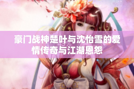 豪门战神楚叶与沈怡雪的爱情传奇与江湖恩怨