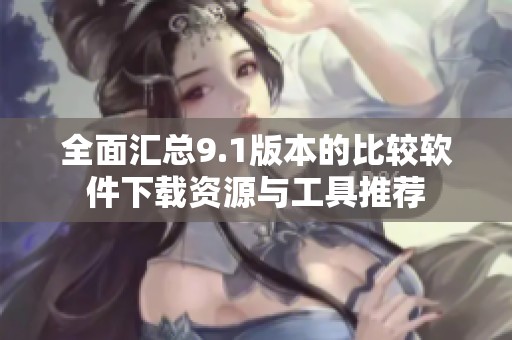全面汇总9.1版本的比较软件下载资源与工具推荐