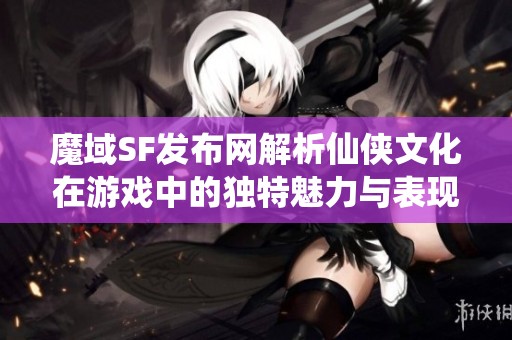 魔域SF发布网解析仙侠文化在游戏中的独特魅力与表现
