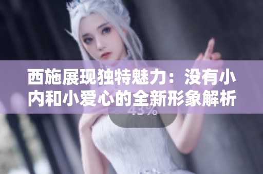 西施展现独特魅力：没有小内和小爱心的全新形象解析