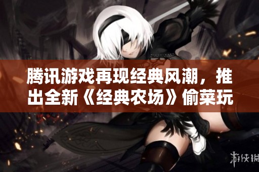 腾讯游戏再现经典风潮，推出全新《经典农场》偷菜玩法