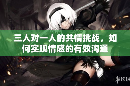 三人对一人的共情挑战，如何实现情感的有效沟通