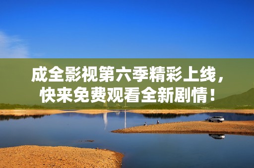 成全影视第六季精彩上线，快来免费观看全新剧情！