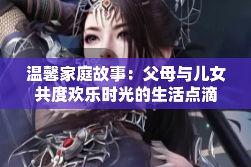 温馨家庭故事：父母与儿女共度欢乐时光的生活点滴