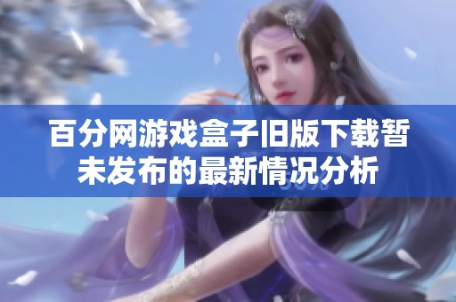 百分网游戏盒子旧版下载暂未发布的最新情况分析