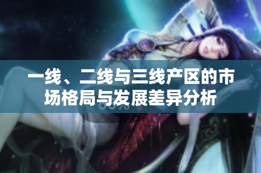 一线、二线与三线产区的市场格局与发展差异分析