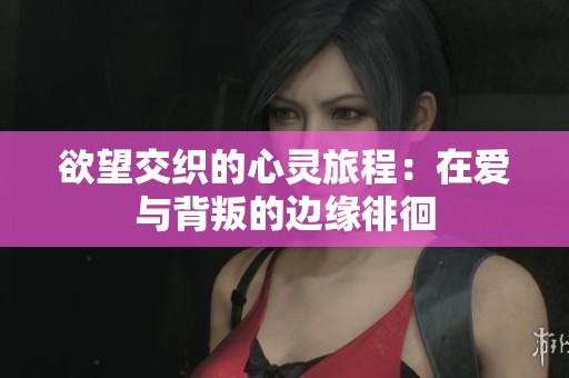 欲望交织的心灵旅程：在爱与背叛的边缘徘徊