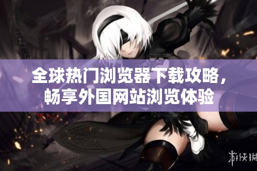 全球热门浏览器下载攻略，畅享外国网站浏览体验