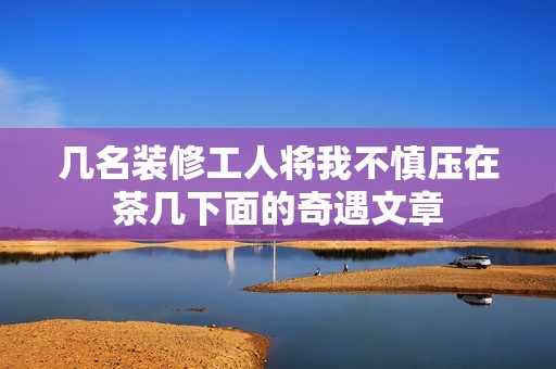 几名装修工人将我不慎压在茶几下面的奇遇文章