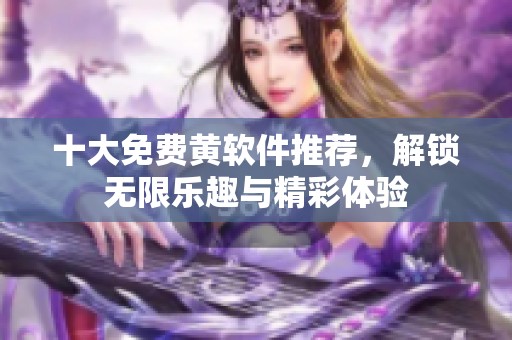十大免费黄软件推荐，解锁无限乐趣与精彩体验