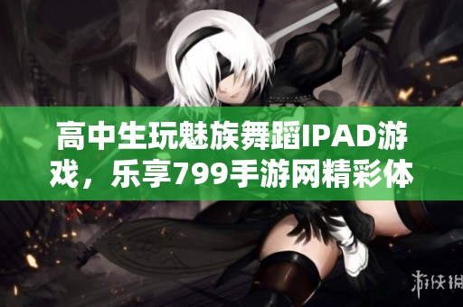 高中生玩魅族舞蹈IPAD游戏，乐享799手游网精彩体验