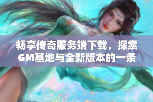 畅享传奇服务端下载，探索GM基地与全新版本的一条龙服务！