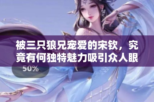 被三只狼兄宠爱的宋钦，究竟有何独特魅力吸引众人眼球