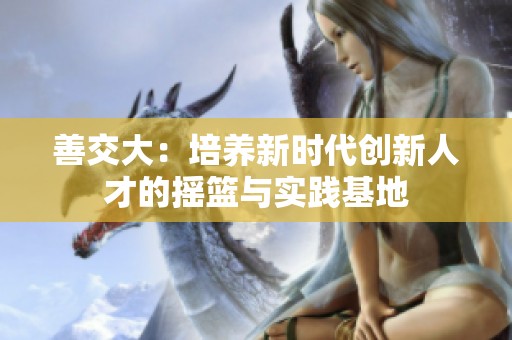 善交大：培养新时代创新人才的摇篮与实践基地
