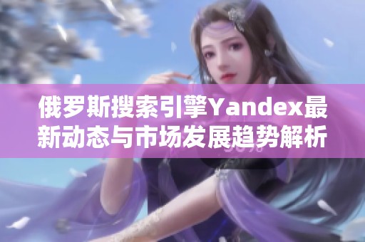 俄罗斯搜索引擎Yandex最新动态与市场发展趋势解析