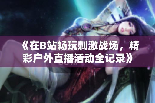 《在B站畅玩刺激战场，精彩户外直播活动全记录》