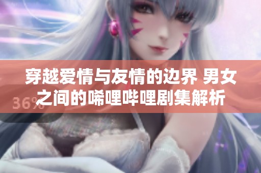 穿越爱情与友情的边界 男女之间的唏哩哔哩剧集解析