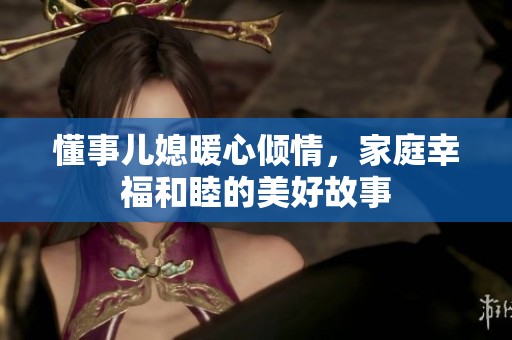懂事儿媳暖心倾情，家庭幸福和睦的美好故事