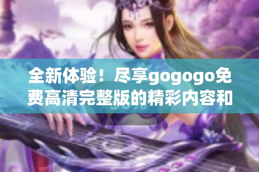 全新体验！尽享gogogo免费高清完整版的精彩内容和无限乐趣