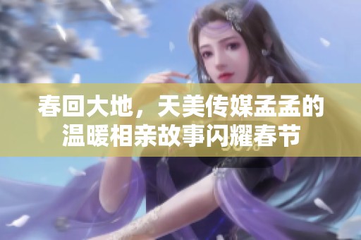 春回大地，天美传媒孟孟的温暖相亲故事闪耀春节