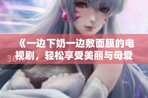 《一边下奶一边敷面膜的电视剧，轻松享受美丽与母爱》