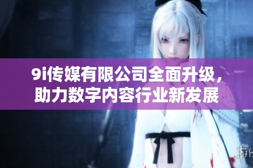 9i传媒有限公司全面升级，助力数字内容行业新发展