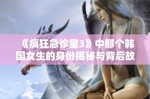 《疯狂急诊室3》中那个韩国女生的身份揭秘与背后故事