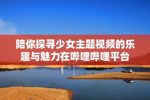 陪你探寻少女主题视频的乐趣与魅力在哔哩哔哩平台