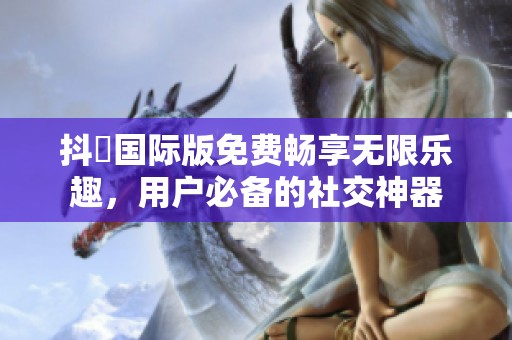 抖抈国际版免费畅享无限乐趣，用户必备的社交神器