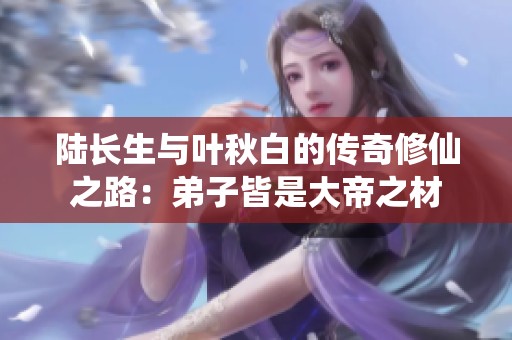 陆长生与叶秋白的传奇修仙之路：弟子皆是大帝之材