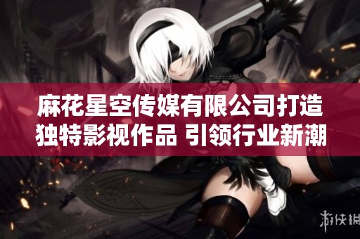 麻花星空传媒有限公司打造独特影视作品 引领行业新潮流