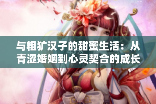 与粗犷汉子的甜蜜生活：从青涩婚姻到心灵契合的成长旅程