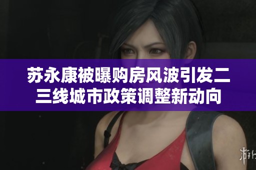 苏永康被曝购房风波引发二三线城市政策调整新动向