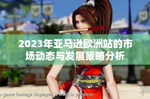 2023年亚马逊欧洲站的市场动态与发展策略分析