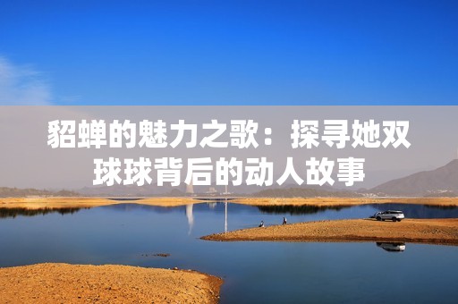 貂蝉的魅力之歌：探寻她双球球背后的动人故事