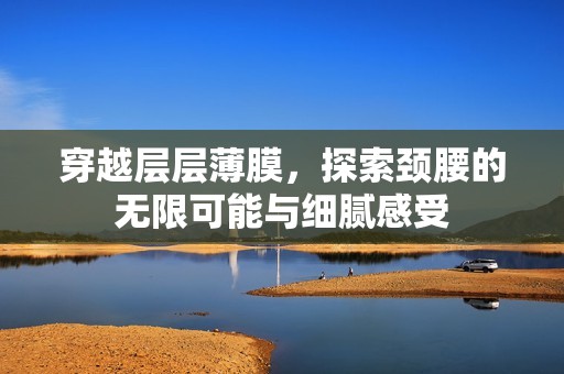 穿越层层薄膜，探索颈腰的无限可能与细腻感受