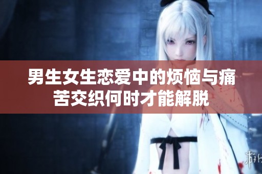 男生女生恋爱中的烦恼与痛苦交织何时才能解脱