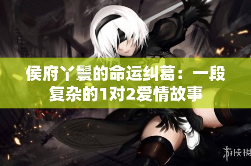 侯府丫鬟的命运纠葛：一段复杂的1对2爱情故事