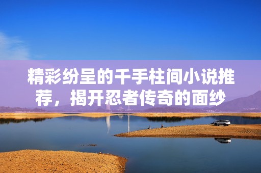 精彩纷呈的千手柱间小说推荐，揭开忍者传奇的面纱