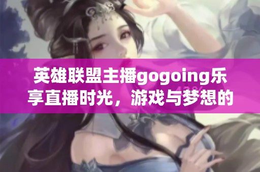 英雄联盟主播gogoing乐享直播时光，游戏与梦想的完美交融