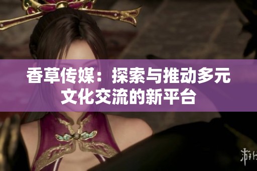 香草传媒：探索与推动多元文化交流的新平台