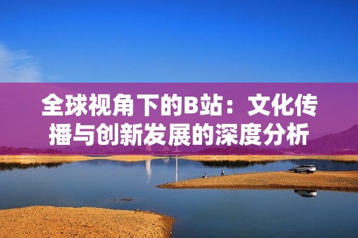 全球视角下的B站：文化传播与创新发展的深度分析