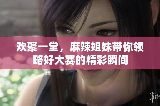 欢聚一堂，麻辣姐妹带你领略好大赛的精彩瞬间